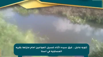 تنويه عاجل.. غرق سيدة أثناء غسيل المواعين أمام منزلها بقرية المساوية في إسنا